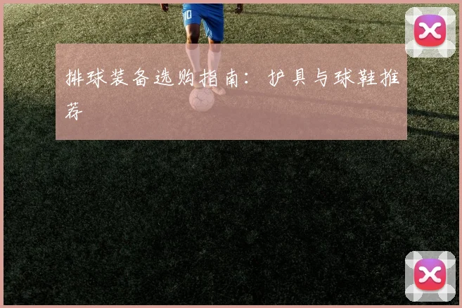 排球装备选购指南:护具与球鞋推荐