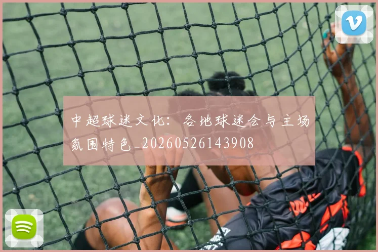 中超球迷文化：各地球迷会与主场氛围特色_20260526143908