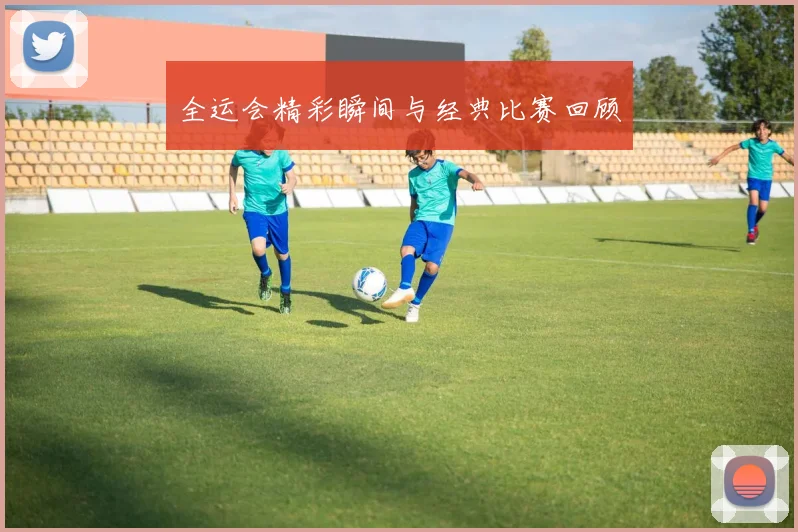 全运会精彩瞬间与经典比赛回顾