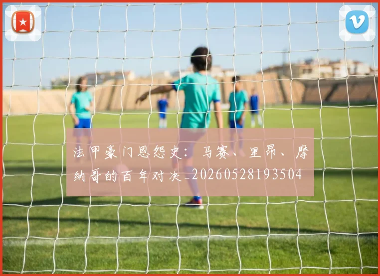 法甲豪门恩怨史:马赛、里昂、摩纳哥的百年对决_20260528193504