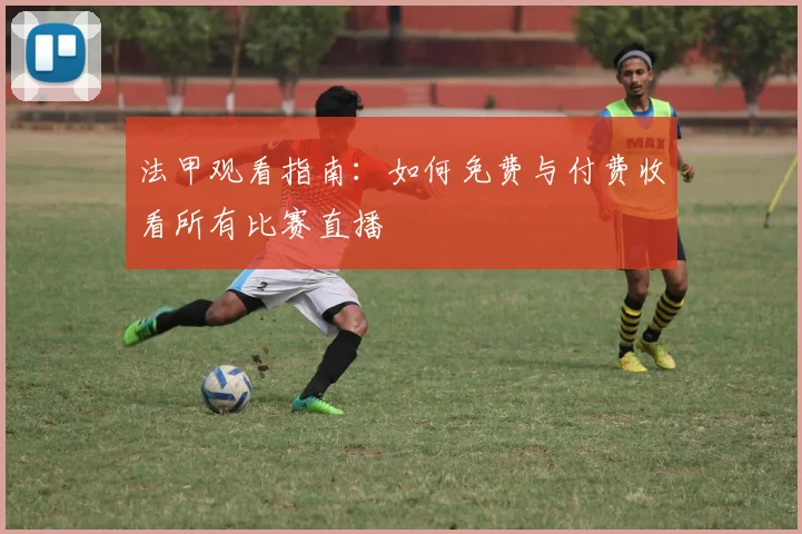 法甲观看指南:如何免费与付费收看所有比赛直播