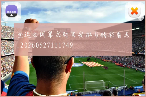 全运会闭幕式时间安排与精彩看点_20260527111749